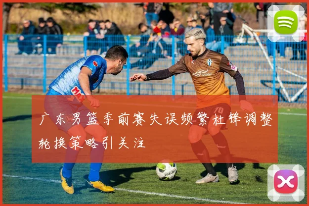 广东男篮季前赛失误频繁杜锋调整轮换策略引关注