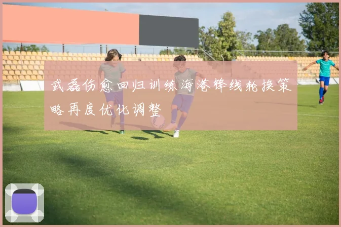 武磊伤愈回归训练海港锋线轮换策略再度优化调整