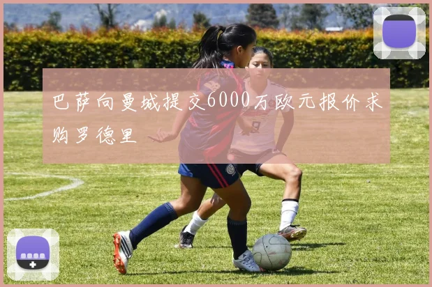 巴萨向曼城提交6000万欧元报价求购罗德里