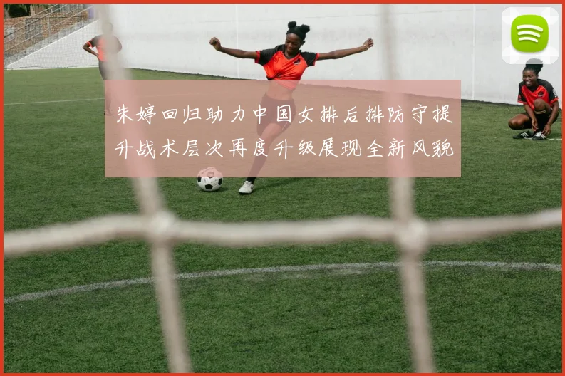 朱婷回归助力中国女排后排防守提升战术层次再度升级展现全新风貌