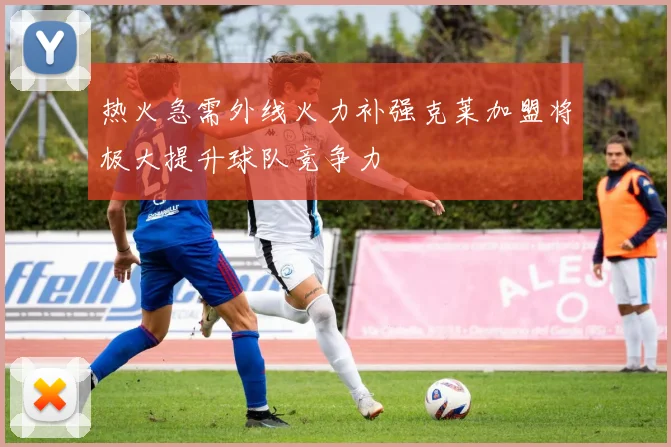 热火急需外线火力补强克莱加盟将极大提升球队竞争力