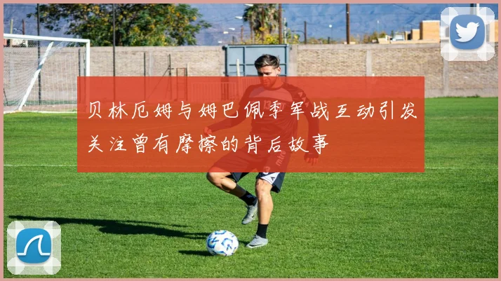 贝林厄姆与姆巴佩季军战互动引发关注曾有摩擦的背后故事