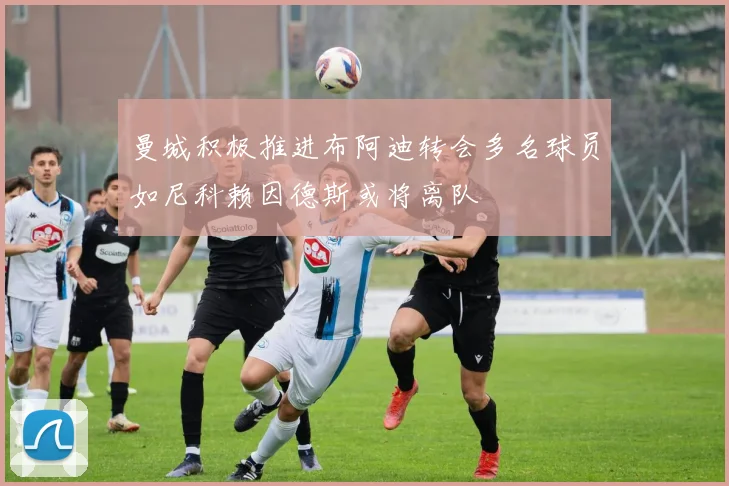 曼城积极推进布阿迪转会多名球员如尼科赖因德斯或将离队