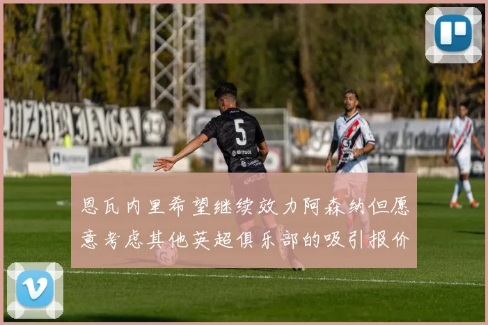 恩瓦内里希望继续效力阿森纳但愿意考虑其他英超俱乐部的吸引报价