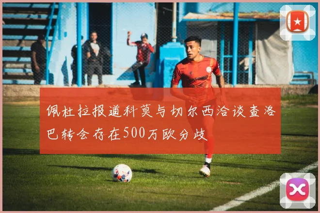佩杜拉报道科莫与切尔西洽谈查洛巴转会存在500万欧分歧