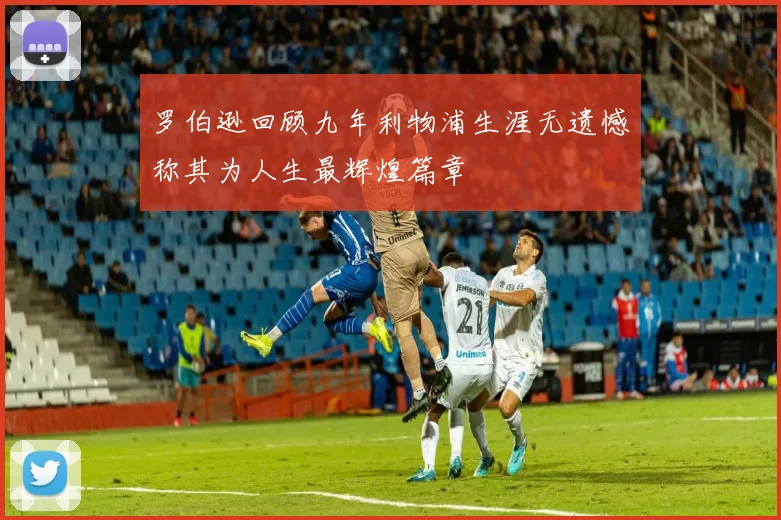 罗伯逊回顾九年利物浦生涯无遗憾称其为人生最辉煌篇章