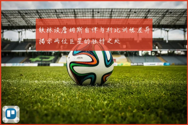 铁林谈詹姆斯自律与科比训练差异揭示两位巨星的独特之处