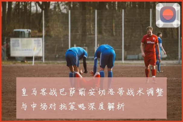 皇马客战巴萨前安切洛蒂战术调整与中场对抗策略深度解析