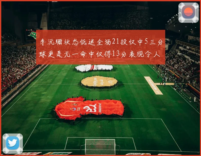 李沅珊状态低迷全场21投仅中5三分球更是无一命中仅得13分表现令人失望
