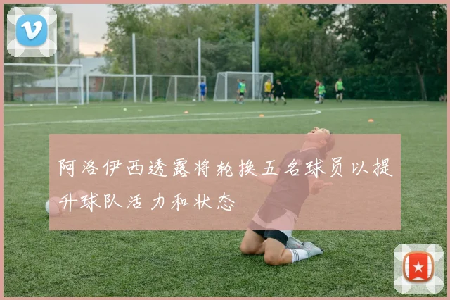 阿洛伊西透露将轮换五名球员以提升球队活力和状态