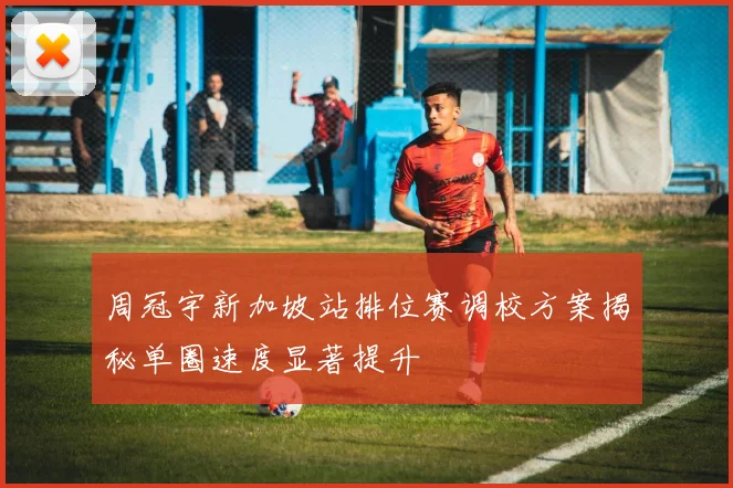 周冠宇新加坡站排位赛调校方案揭秘单圈速度显著提升
