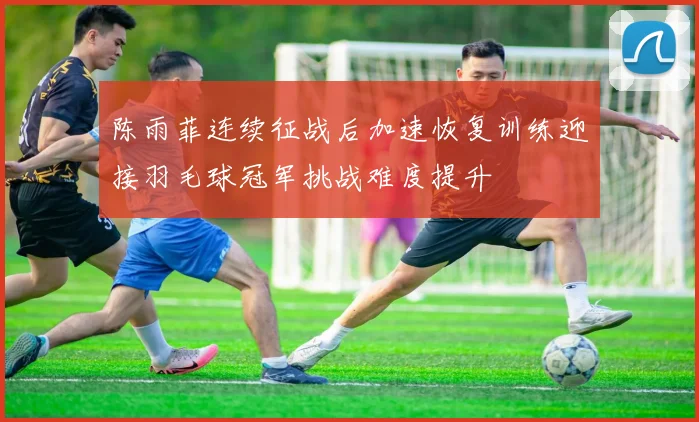 陈雨菲连续征战后加速恢复训练迎接羽毛球冠军挑战难度提升