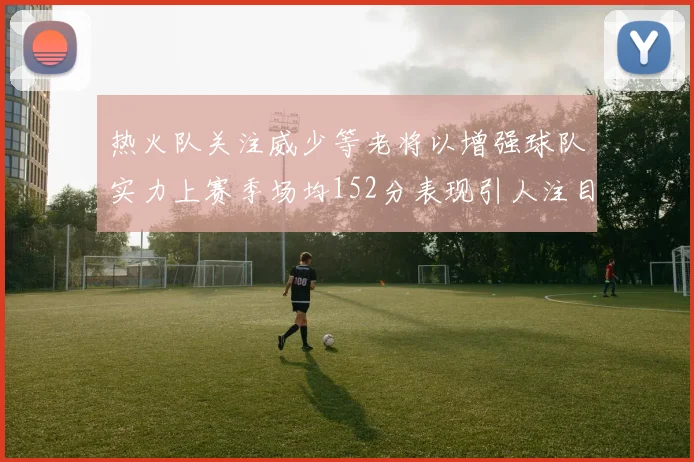 热火队关注威少等老将以增强球队实力上赛季场均152分表现引人注目